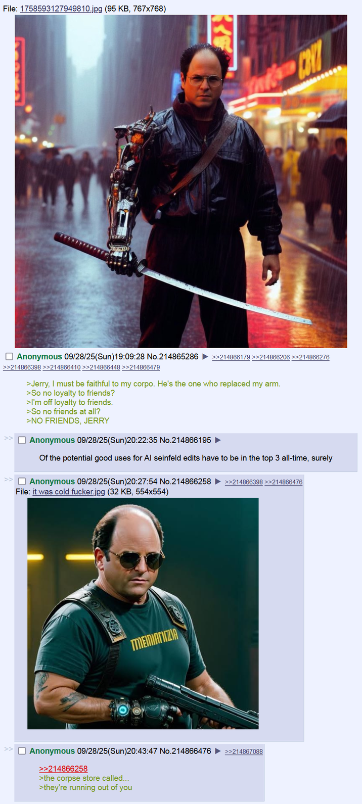 File: 1758593127949810.jpg (95 KB, 767x768) R Anonymous 09/28/25(Sun)19:09:28 No.214865286 >>214866179 >>214866206 >>214866276 >>214866398 >>214866410 >>214866448 >>214866479 << >Jerry, I must be faithful to my corpo. He's the one who replaced my arm. >So no loyalty to friends? >I'm off loyalty to friends. >So no friends at all? >NO FRIENDS, JERRY ☐ Anonymous 09/28/25(Sun)20:22:35 No.214866195 ► Of the potential good uses for Al seinfeld edits have to be in the top 3 all-time, surely ☐ Anonymous 09/28/25(Sun)20:27:54 No.214866258 >>214866398 >>214866476 File: it was cold f-----.jpg (32 KB, 554x554) MENIANIZIA ☐ Anonymous 09/28/25(Sun)20:43:47 No.214866476 >>214867088 >>214866258 >the corpse store called... >they're running out of you