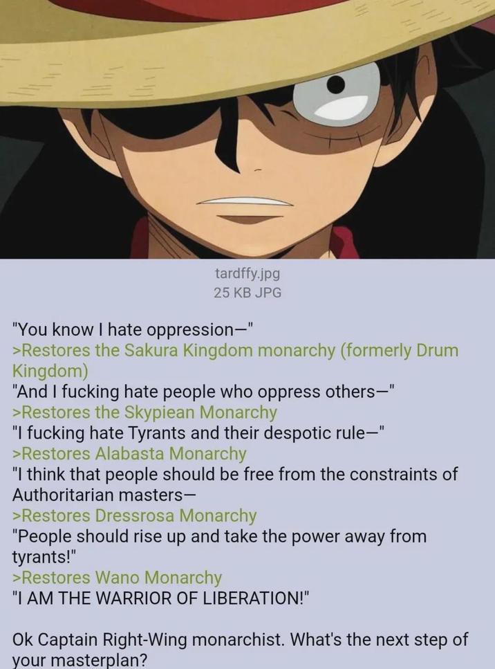 tardffy.jpg 25 KB JPG "You know I hate oppression-" >Restores the Sakura Kingdom monarchy (formerly Drum Kingdom) "And I f------ hate people who oppress others—" >Restores the Skypiean Monarchy "I f------ hate Tyrants and their despotic rule-" >Restores Alabasta Monarchy "I think that people should be free from the constraints of Authoritarian masters- >Restores Dressrosa Monarchy "People should rise up and take the power away from tyrants!" >Restores Wano Monarchy "I AM THE WARRIOR OF LIBERATION!" Ok Captain Right-Wing monarchist. What's the next step of your masterplan?