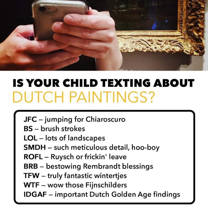 IS YOUR CHILD TEXTING ABOUT DUTCH PAINTINGS? JFC-jumping for Chiaroscuro BS brush strokes - LOL - lots of landscapes SMDH such meticulous detail, hoo-boy - ROFL - Ruysch or frickin' leave BRB - bestowing Rembrandt blessings TFW - truly fantastic wintertjes W-- - wow those Fijnschilders IDGAF - important Dutch Golden Age findings