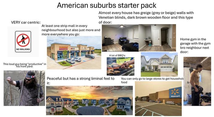VERY car centric: American suburbs starter pack Almost every house has greige (grey or beige) walls with Venetian blinds, dark brown wooden floor and this type of door: At least one strip mall in every neighbourhood but also just more and more everywhere you go: NO WALKING This loud guy being "productive" in his front yard: DUNKIN TOOTH DRIVE THES MATHond A lot of BBQ's: Peaceful but has a strong liminal feel to it: 食食 Home gym in the garage with the gym bro neighbour next door: You can only go to large stores to get househol food * Walmart