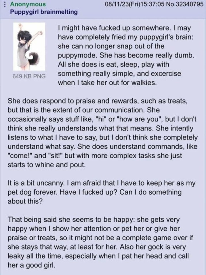 Anonymous Puppygirl brainmelting 649 KB PNG 08/11/23(Fri)15:37:05 No.32340795 I might have f----- up somewhere. I may have completely fried my puppygirl's brain: she can no longer snap out of the puppymode. She has become really dumb. All she does is eat, sleep, play with something really simple, and excercise when I take her out for walkies. She does respond to praise and rewards, such as treats, but that is the extent of our communication. She occasionally says stuff like, "hi" or "how are you", but I don't think she really understands what that means. She intently listens to what I have to say, but I don't think she completely understand what say. She does understand commands, like "come!" and "sit!" but with more complex tasks she just starts to whine and pout. It is a bit uncanny. I am afraid that I have to keep her as my pet dog forever. Have I f----- up? Can I do something about this? That being said she seems to be happy: she gets very happy when I show her attention or pet her or give her praise or treats, so it might not be a complete game over if she stays that way, at least for her. Also her gock is very leaky all the time, especially when I pat her head and call her a good girl.