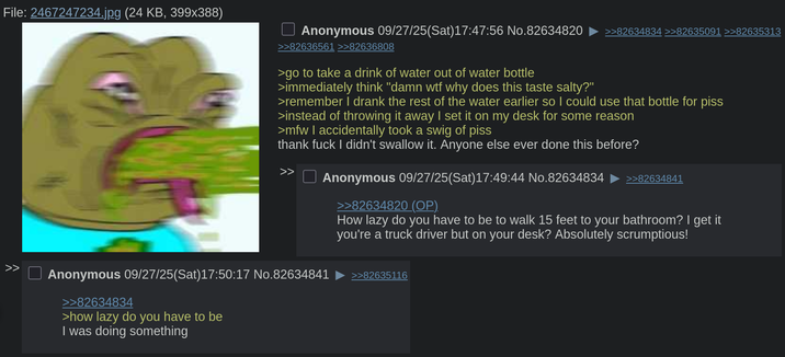 File: 2467247234.jpg (24 KB, 399x388) >> Anonymous 09/27/25(Sat) 17:47:56 No.82634820 >>82634834 >>82635091 >>82635313 >>82636561 >>82636808 >go to take a drink of water out of water bottle >immediately think "damn w-- why does this taste salty?" >remember I drank the rest of the water earlier so I could use that bottle for piss >instead of throwing it away I set it on my desk for some reason >mfw I accidentally took a swig of piss thank f--- I didn't swallow it. Anyone else ever done this before? Anonymous 09/27/25(Sat) 17:49:44 No.82634834 Anonymous 09/27/25(Sat) 17:50:17 No.82634841 >>82634834 >how lazy do you have to be I was doing something >>82634820 (OP). >>82634841 How lazy do you have to be to walk 15 feet to your bathroom? I get it you're a truck driver but on your desk? Absolutely scrumptious! >>82635116