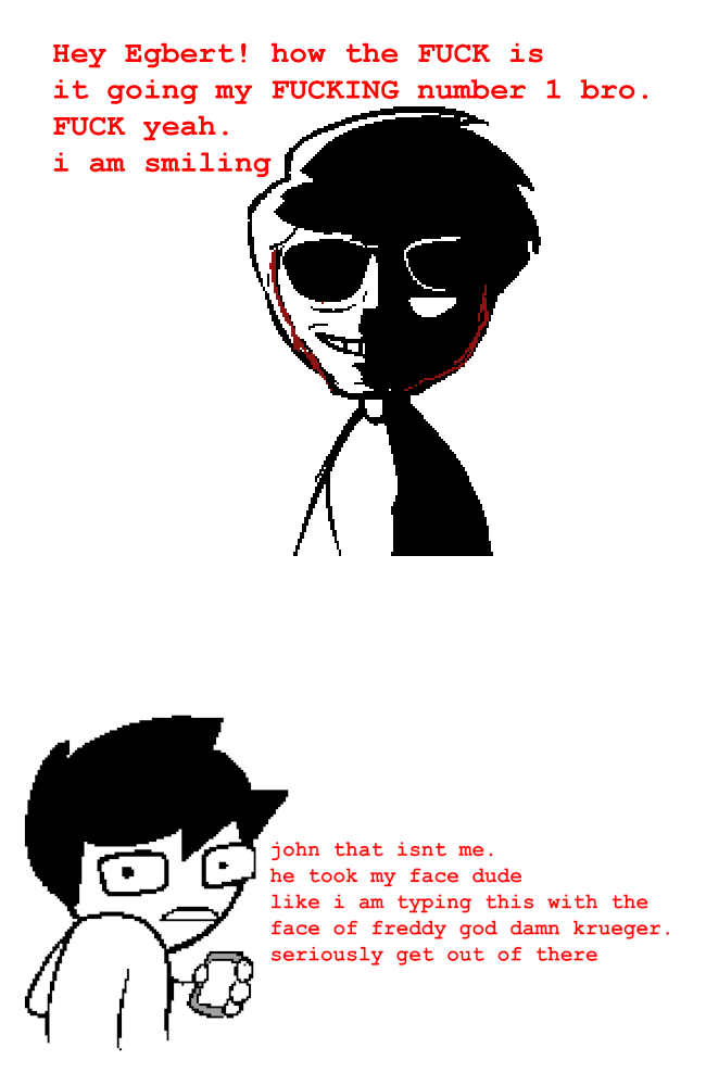 Hey Egbert! how the F--- is it going my F------ number 1 bro. F--- yeah. i am smiling john that isnt me. he took my face dude like i am typing this with the face of freddy god damn krueger. seriously get out of there