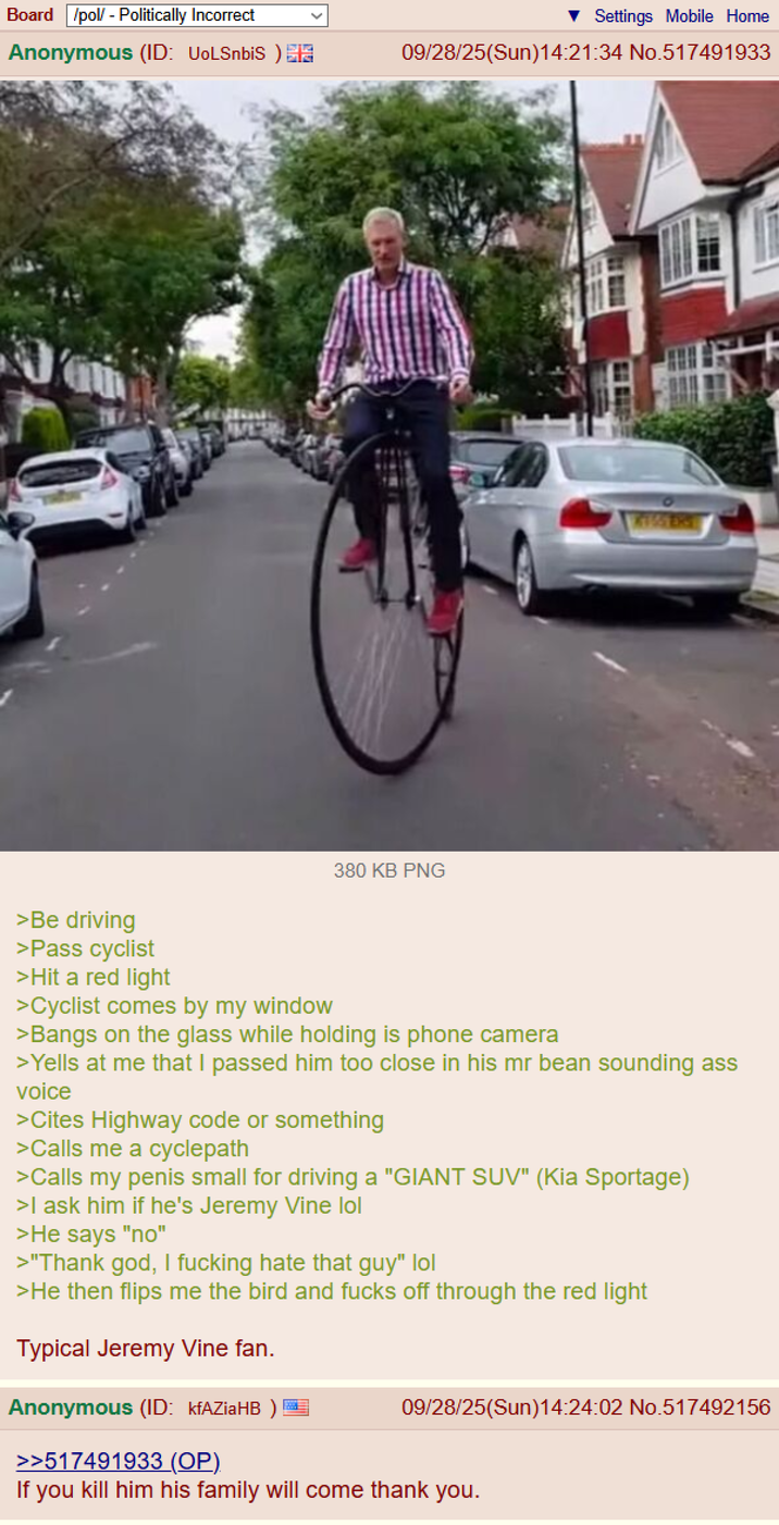 Board /pol/ - Politically Incorrect Anonymous (ID: UoLSnbiS) Settings Mobile Home 09/28/25(Sun)14:21:34 No.517491933 380 KB PNG >Be driving >Pass cyclist >Hit a red light >Cyclist comes by my window >Bangs on the glass while holding is phone camera >Yells at me that I passed him too close in his mr bean sounding ass voice >Cites Highway code or something >Calls me a cyclepath >Calls my penis small for driving a "GIANT SUV" (Kia Sportage) >I ask him if he's Jeremy Vine lol >He says "no" >"Thank god, I f------ hate that guy" lol >He then flips me the bird and f---- off through the red light Typical Jeremy Vine fan. Anonymous (ID: kfAZiaHB) >>517491933 (OP). 09/28/25(Sun)14:24:02 No.517492156 If you kill him his family will come thank you.