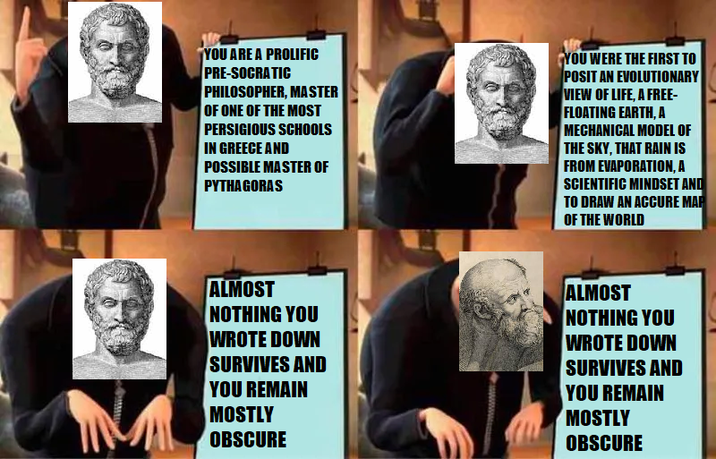 YOU ARE A PROLIFIC PRE-SOCRATIC PHILOSOPHER, MASTER OF ONE OF THE MOST PERSIGIOUS SCHOOLS IN GREECE AND POSSIBLE MASTER OF PYTHAGORAS YOU WERE THE FIRST TO POSIT AN EVOLUTIONARY VIEW OF LIFE, A FREE- FLOATING EARTH, A MECHANICAL MODEL OF THE SKY, THAT RAIN IS FROM EVAPORATION, A SCIENTIFIC MINDSET AND TO DRAW AN ACCURE MAP OF THE WORLD ALMOST NOTHING YOU WROTE DOWN SURVIVES AND YOU REMAIN MOSTLY OBSCURE ALMOST NOTHING YOU WROTE DOWN SURVIVES AND YOU REMAIN MOSTLY OBSCURE