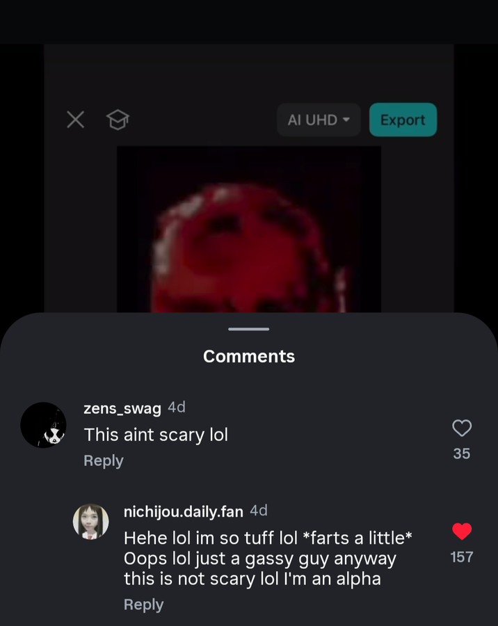 Х Comments zens_swag 4d This aint scary lol Reply nichijou.daily.fan 4d Hehe lol im so tuff lol *farts a little* Oops lol just a gassy guy anyway this is not scary lol I'm an alpha Reply AI UHD▾ Export 157 G3 35