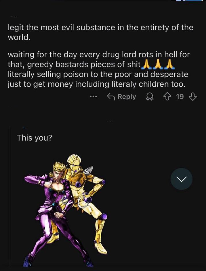 legit the most evil substance in the entirety of the world. waiting for the day every drug lord rots in hell for that, greedy bastards pieces of s--- l literally selling poison to the poor and desperate just to get money including literaly children too. Reply 19 This you?