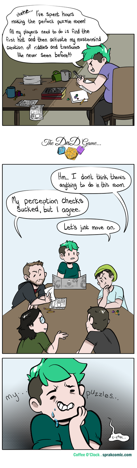 All Ehehe... I've spent hours making the perfect puzzle room! my players need to do is find the first hint and then activate my Creation of riddles and treasures like never seen before!!! mastermind 00 11.41101 UUD The DnD Game... 8T 6. 16 20 Hm... I don't think there's anything to do in this room. My perception checks Sucked, but I agree. Let's just move on. 05 Roll for initiative my.. puzzles... c-cool... Coffee O'Clock. sprakcomic.com