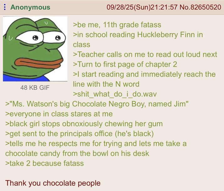 Anonymous 48 KB GIF 09/28/25(Sun)21:21:57 No.82650520 >be me, 11th grade fatass >in school reading Huckleberry Finn in class >Teacher calls on me to read out loud next >Turn to first page of chapter 2 >I start reading and immediately reach the line with the N word >shit_what_do_i_do.wav >"Ms. Watson's big Chocolate N---- Boy, named Jim" >everyone in class stares at me >black girl stops obnoxiously chewing her gum >get sent to the principals office (he's black) >tells me he respects me for trying and lets me take a chocolate candy from the bowl on his desk >take 2 because fatass Thank you chocolate people