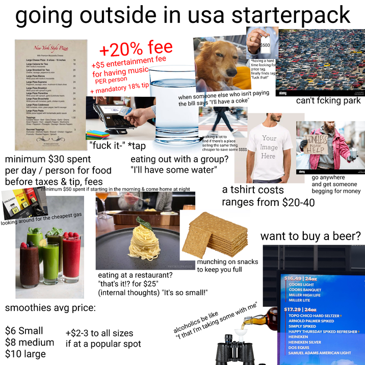 going outside in usa starterpack New York Style Pizza With Premium Mozzarella Cheese +20% fee +$5 entertainment fee for having music PER person + mandatory 18% tip Large Cheese Pizza 8 slices 16 inches 18 Large Calzone for Two 18 With ricotta & mozzarella Large Stromboli for Two 20 Cheese, sausage, pepperoni & onion Large Pizza Blanca 20 White pizza with ricotta & mozzarella Large Pizza Supreme 24 Pepperoni, sausage, onion, mushroom & black olives Large Pizza Brooklyn 24. White pizza with spinach & garlic Large Pizza Florentine 24 White pizza with spinach, garlic & artichoke hearts Large Pizza Bruschetta 24 White pizza with tomatoes, garlic, chicken & pesto Large Pizza Calabresse 24 With tomatoes, onion, green pepper, beef & sausage Large Pizza Pesto Tap to pay where you se 24 White pizza topped with homemade pesto sauce Toppings 1.50 VISA Canadian Bacon Beef Extra Cheese Garlic Onions Green Peppers Ham Jalapeño Peppers Mushrooms Olives Pepperoni Pineapple Sausage Banana Peppers Gourmet Toppings 3 Anchovies Artichoke Hearts Broccoli Chicken Eggplant Prosciutto Roasted Peppers Spinach $500 *having a hard time looking for price tag. finally finds tag "f--- that!" when someone else who isn't paying the bill says "I'll have a coke" alamy Image: www.alamy.com can't fcking park 15% Gratty on party of 5 or m minimum $30 spent "f--- it-" *tap per day / person for food before taxes & tip, fees UNLEADED UNLEADED UNLEADED SUPER PLUS 87 89 walking a lot to find if there's a place Your selling the same thing cheaper to save some $$$$ Image Here PLEASE HOMELESS HELP eating out with a group? "I'll have some water" minimum $50 spent if starting in the morning & come home at night looking around for the cheapest gas smoothies avg price: $6 Small $8 medium $10 large www.EMERALDPALATE.COM eating at a restaurant? "that's it!? for $25" a tshirt costs alamy www.clamy.com go anywhere and get someone begging for money ranges from $20-40 munching on snacks to keep you full (internal thoughts) "It's so small!" +$2-3 to all sizes if at a popular spot alcoholics be like "f that I'm taking some with me" want to buy a beer? $16.49 24oz COORS LIGHT COORS BANQUET MILLER HIGH LIFE MILLER LITE $17.29|24oz TOPO CHICO HARD SELTZER * ARNOLD PALMER SPIKED SIMPLY SPIKED HAPPY THURSDAY SPIKED REFRESHER HEINEKEN HEINEKEN SILVER DOS EQUIS SAMUEL ADAMS AMERICAN LIGHT