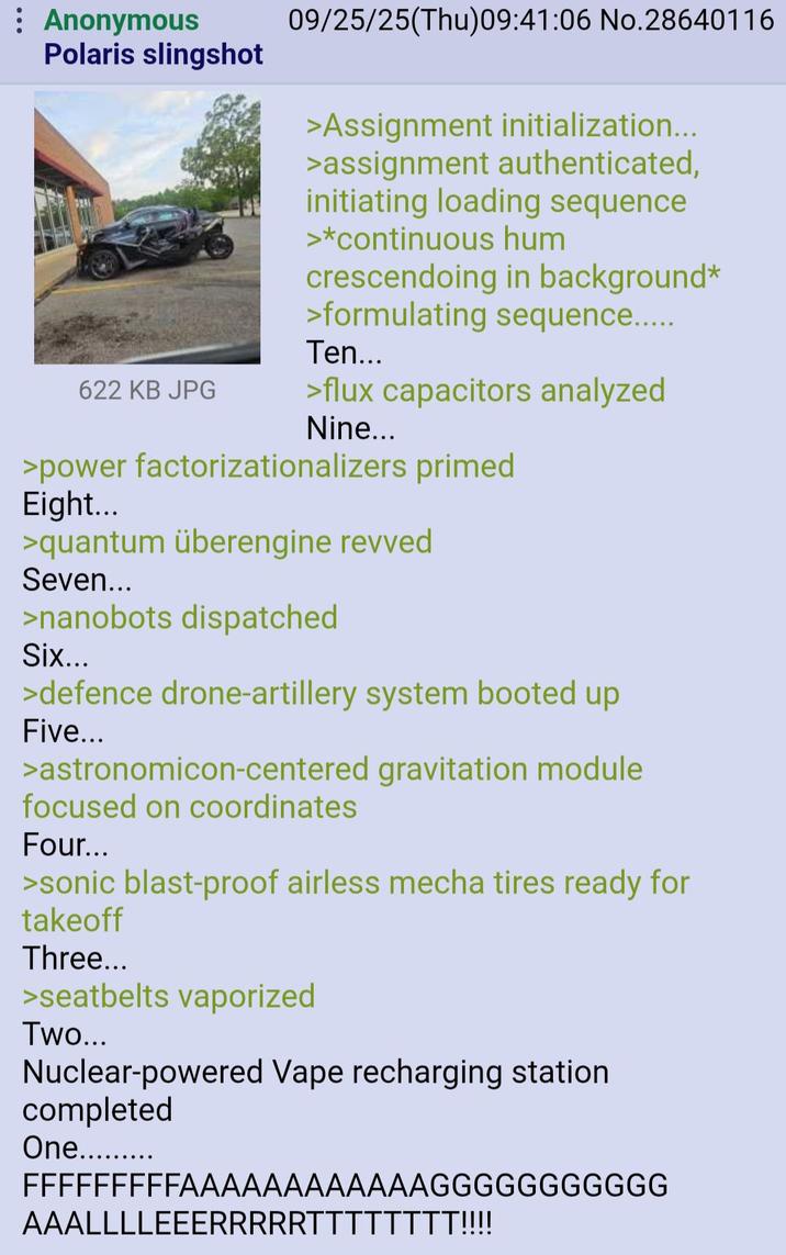 : Anonymous 09/25/25(Thu)09:41:06 No.28640116 Polaris slingshot >Assignment initialization... >assignment authenticated, initiating loading sequence >*continuous hum crescendoing in background* >formulating sequence..... Ten... 622 KB JPG >flux capacitors analyzed Nine... >power factorizationalizers primed Eight... >quantum überengine revved Seven... >nanobots dispatched Six... >defence drone-artillery system booted up Five... >astronomicon-centered gravitation module focused on coordinates Four... >sonic blast-proof airless mecha tires ready for takeoff Three... >seatbelts vaporized Two... Nuclear-powered Vape recharging station completed One......... FFFFFFFFFAAAAAAAAAAAAGGGGGGGGGGG AAALLLLEEERRRRRTTTTTTTT!!!!