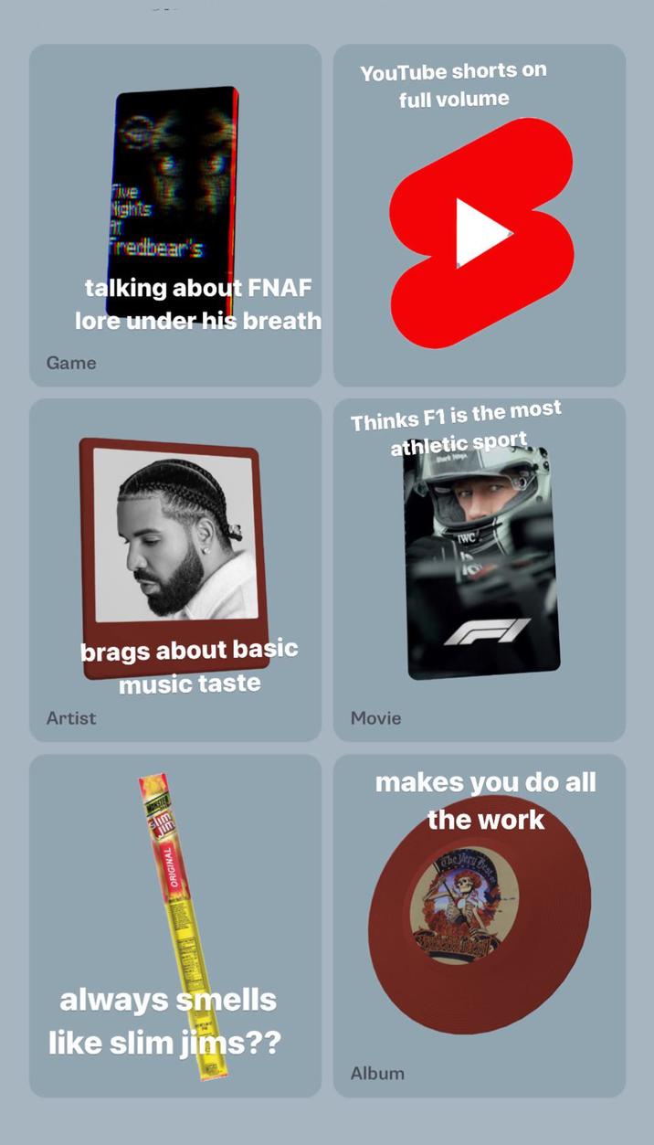 Five Nights Fredbear's talking about FNAF lore under his breath Game brags about basic Artist music taste slim jim always smells like slim jims?? YouTube shorts on full volume Thinks F1 is the most athletic sport Shark Hig Movie makes you do all the work Album Dest