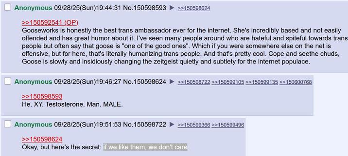 Anonymous 09/28/25(Sun)19:44:31 No.150598593 >>150598624 >>150592541 (OP). Gooseworks is honestly the best trans ambassador ever for the internet. She's incredibly based and not easily offended and has great humor about it. I've seen many people around who are hateful and spiteful towards trans people but often say that goose is "one of the good ones". Which if you were somewhere else on the net is offensive, but for here, that's literally humanizing trans people. And that's pretty cool. Cope and seethe chuds, Goose is slowly and insidiously changing the zeitgeist quietly and subtlety for the internet populace. Anonymous 09/28/25(Sun)19:46:27 No.150598624 >>150598593 He. XY. Testosterone. Man. MALE. >>150598722 >>150599105 >>150599135 >>150600768 >>150599366 >>150599496 Anonymous 09/28/25(Sun)19:51:53 No.150598722 >>150598624 Okay, but here's the secret: if we like them, we don't care