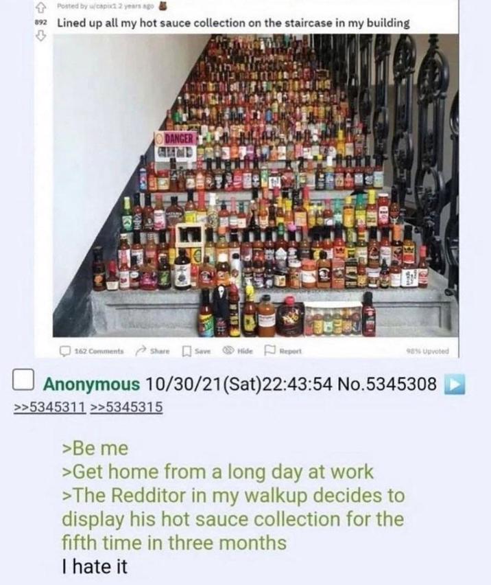 Posted by u/capix1 2 years ago 892 Lined up all my hot sauce collection on the staircase in my building 3 DANGER 162 Comments Share Save Hide Report 98% Upvoted Anonymous 10/30/21(Sat)22:43:54 No.5345308 >>5345311 >>5345315 >Be me >Get home from a long day at work >The Redditor in my walkup decides to display his hot sauce collection for the fifth time in three months I hate it