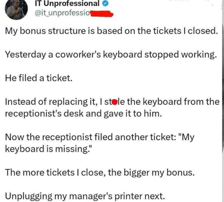 IT Unprofessional @it unprofessio My bonus structure is based on the tickets I closed. Yesterday a coworker's keyboard stopped working. He filed a ticket. Instead of replacing it, I stole the keyboard from the receptionist's desk and gave it to him. Now the receptionist filed another ticket: "My keyboard is missing." The more tickets I close, the bigger my bonus. Unplugging my manager's printer next.