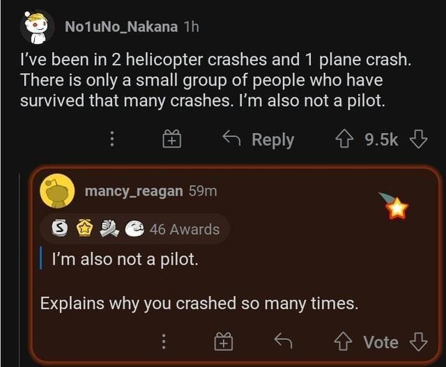 No1uNo_Nakana 1h I've been in 2 helicopter crashes and 1 plane crash. There is only a small group of people who have survived that many crashes. I'm also not a pilot. S mancy_reagan 59m 46 Awards Reply ✩ 9.5k I'm also not a pilot. Explains why you crashed so many times. Vote