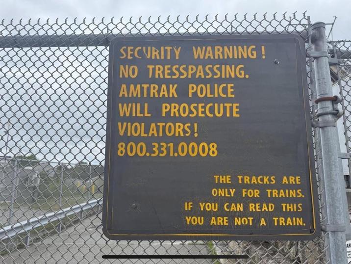 SECURITY WARNING! NO TRESSPASSING. AMTRAK POLICE WILL PROSECUTE VIOLATORS! 800.331.0008 THE TRACKS ARE ONLY FOR TRAINS. IF YOU CAN READ THIS YOU ARE NOT A TRAIN. AR