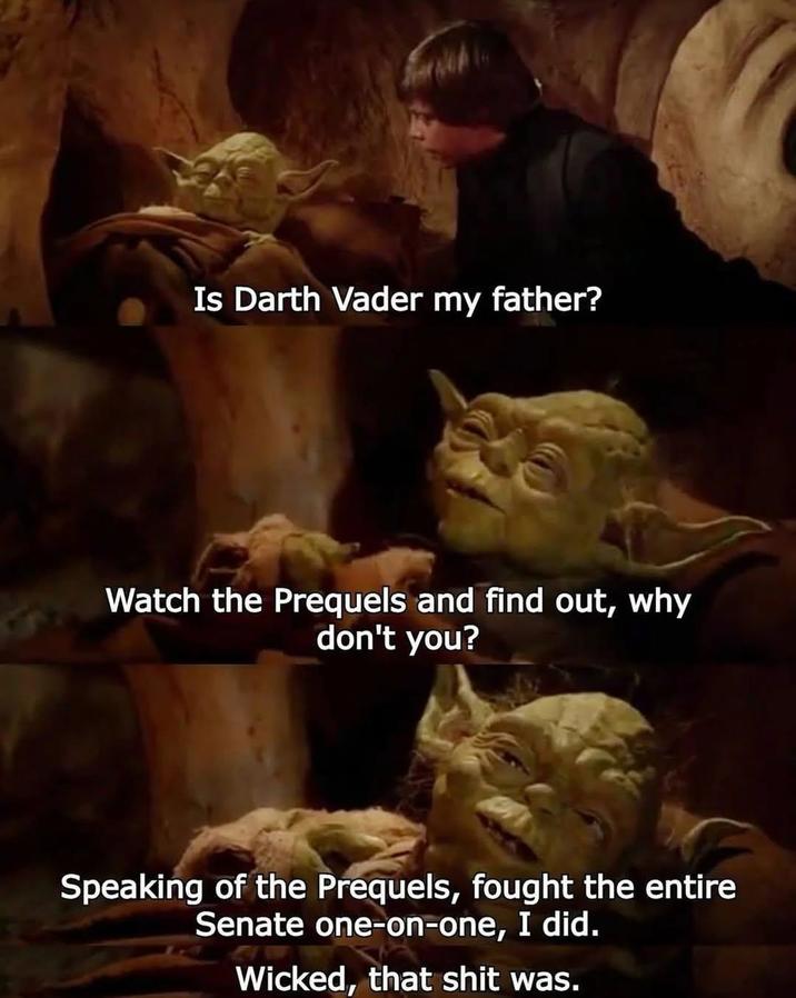 Is Darth Vader my father? Watch the Prequels and find out, why don't you? Speaking of the Prequels, fought the entire Senate one-on-one, I did. Wicked, that s--- was.
