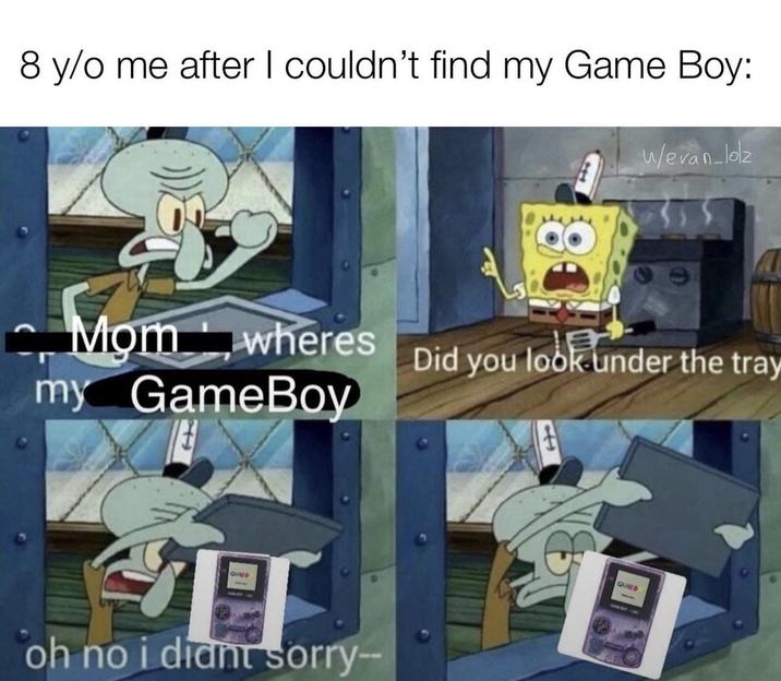 8 y/o me after I couldn't find my Game Boy: Momwheres my GameBoy GUND IT oh no i diant sorry-- Wevan-loz Did you look under the tray GAINED