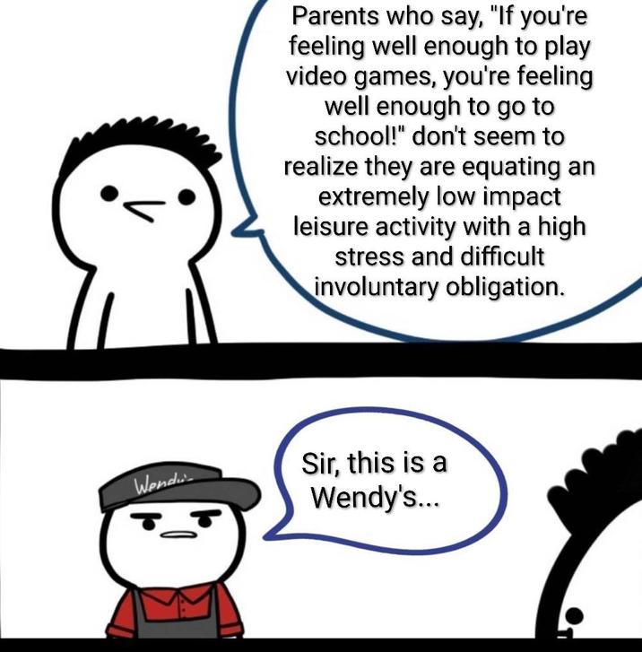 Wend Parents who say, "If you're feeling well enough to play video games, you're feeling well enough to go to school!" don't seem to realize they are equating an extremely low impact leisure activity with a high stress and difficult involuntary obligation. Sir, this is a Wendy's...