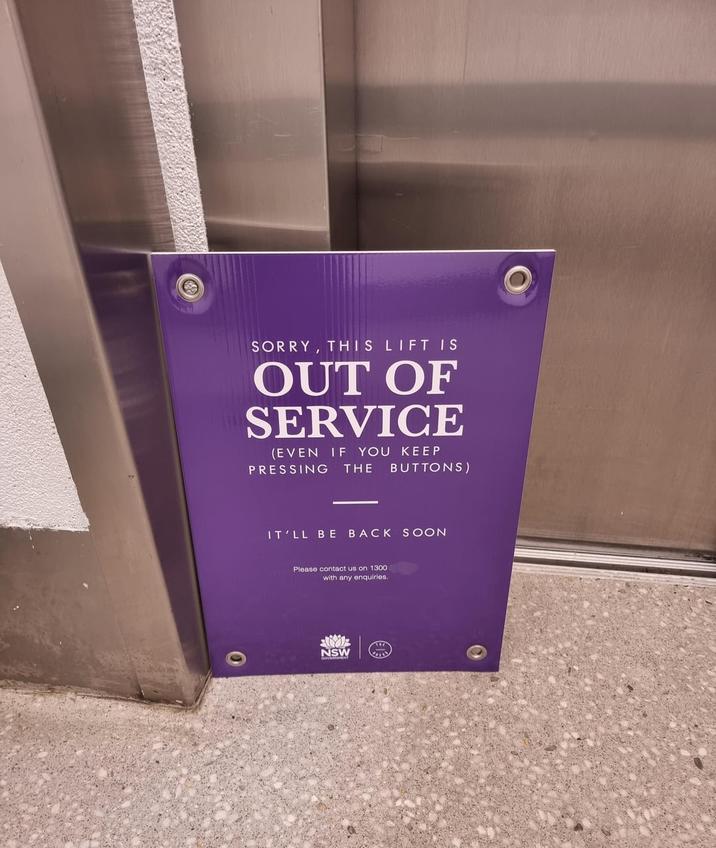 0 SORRY, THIS LIFT IS OUT OF SERVICE (EVEN IF YOU KEEP PRESSING THE BUTTONS) IT'LL BE BACK SOON Please contact us on 1300 with any enquiries. NSW