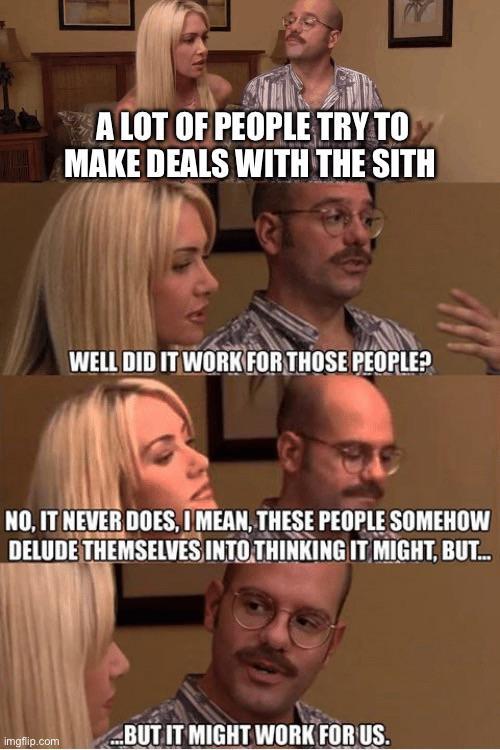 A LOT OF PEOPLE TRY TO MAKE DEALS WITH THE SITH WELL DID IT WORK FOR THOSE PEOPLE? NO, IT NEVER DOES, I MEAN, THESE PEOPLE SOMEHOW DELUDE THEMSELVES INTO THINKING IT MIGHT, BUT... imgflip.com ...BUT IT MIGHT WORK FOR US.