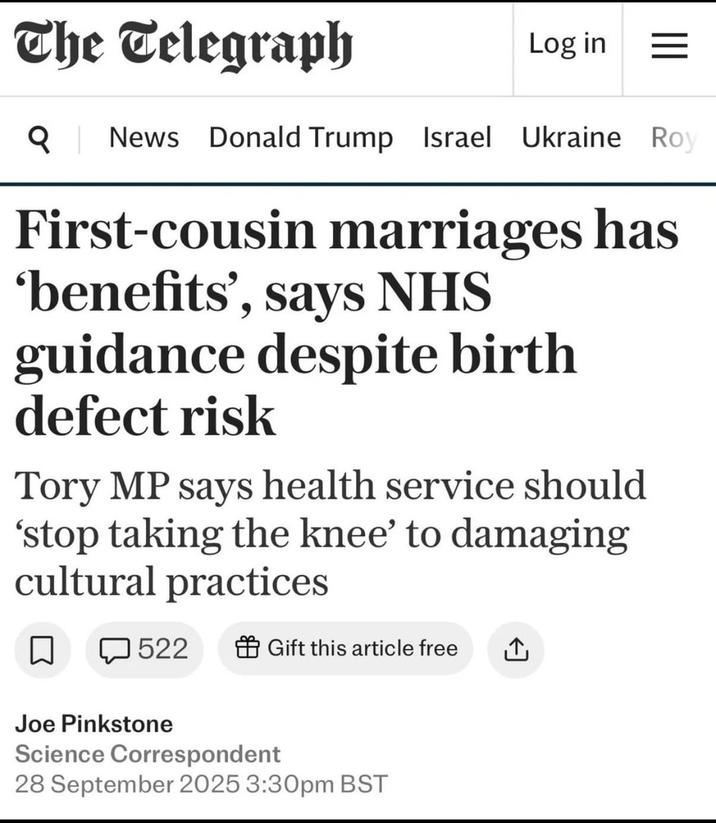 The Telegraph Log in = Q News Donald Trump Israel Ukraine Roy First-cousin marriages has 'benefits', says NHS guidance despite birth defect risk Tory MP says health service should 'stop taking the knee' to damaging cultural practices 522 Gift this article free ↑ Joe Pinkstone Science Correspondent 28 September 2025 3:30pm BST