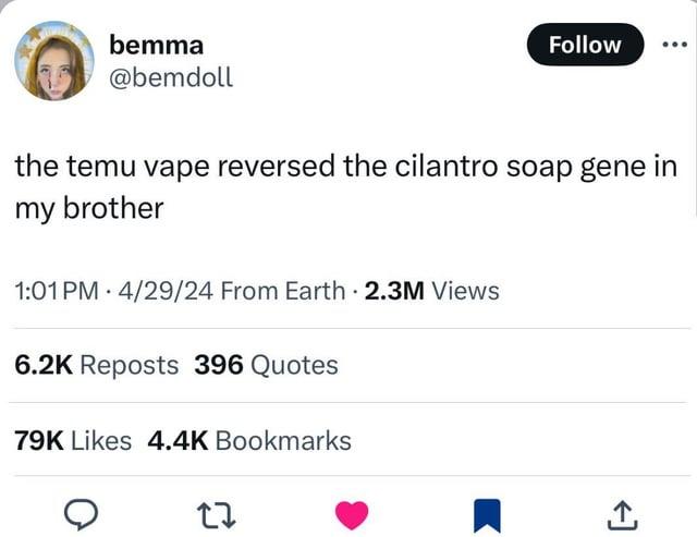 bemma @bemdoll Follow the temu vape reversed the cilantro soap gene in my brother 1:01 PM 4/29/24 From Earth 2.3M Views 6.2K Reposts 396 Quotes 79K Likes 4.4K Bookmarks 27 ↑