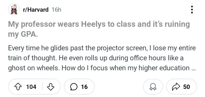 r/Harvard 16h My professor wears Heelys to class and it's ruining my GPA. Every time he glides past the projector screen, I lose my entire train of thought. He even rolls up during office hours like a ghost on wheels. How do I focus when my higher education... ◇ 104 ♡ ☐ 16 50