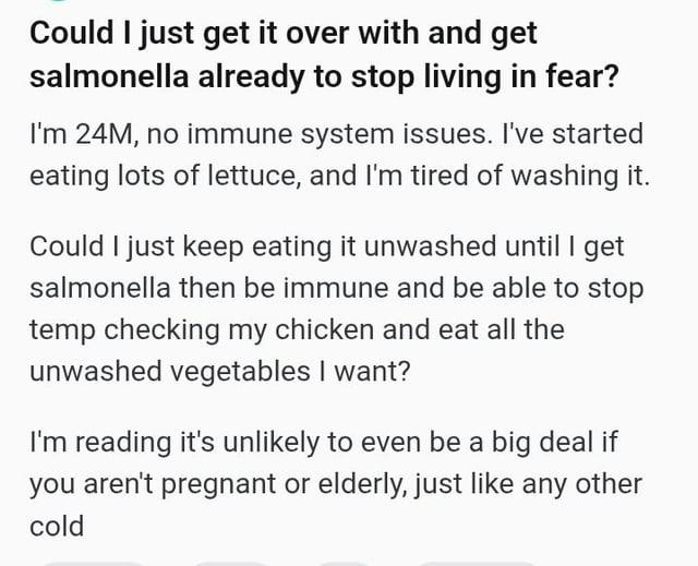 Could I just get it over with and get salmonella already to stop living in fear? I'm 24M, no immune system issues. I've started eating lots of lettuce, and I'm tired of washing it. Could I just keep eating it unwashed until I get salmonella then be immune and be able to stop temp checking my chicken and eat all the unwashed vegetables I want? I'm reading it's unlikely to even be a big deal if you aren't pregnant or elderly, just like any other cold