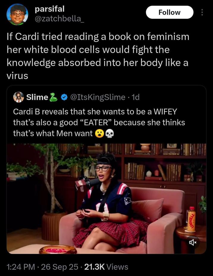 parsifal @zatchbella_ Follow If Cardi tried reading a book on feminism her white blood cells would fight the knowledge absorbed into her body like a virus Slime @ItsKingSlime . 1d Cardi B reveals that she wants to be a WIFEY that's also a good "EATER" because she thinks that's what Men want 1:24 PM - 26 Sep 25 21.3K Views UNWELL Ž