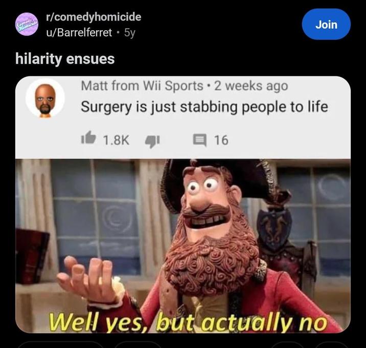 Homicide r/comedyhomicide u/Barrelferret ⚫5y hilarity ensues Matt from Wii Sports 2 weeks ago . Join Surgery is just stabbing people to life 1.8K 16 Well yes, but actually no