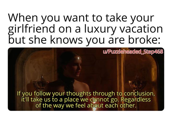 When you want to take your girlfriend on a luxury vacation but she knows you are broke: u/Puzzleheaded_Step468 If you follow your thoughts through to conclusion, it'll take us to a place we cannot go. Regardless of the way we feel about each other.