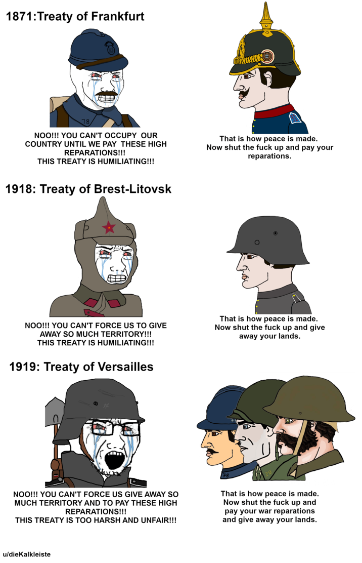 1871: Treaty of Frankfurt 78 NOO!!! YOU CAN'T OCCUPY OUR COUNTRY UNTIL WE PAY THESE HIGH REPARATIONS!!! THIS TREATY IS HUMILIATING!!! That is how peace is made. Now shut the f--- up and pay your reparations. 1918: Treaty of Brest-Litovsk NOO!!! YOU CAN'T FORCE US TO GIVE AWAY SO MUCH TERRITORY!!! THIS TREATY IS HUMILIATING!!! 1919: Treaty of Versailles That is how peace is made. Now shut the f--- up and give away your lands. 78 20 引 NOO!!! YOU CAN'T FORCE US GIVE AWAY SO MUCH TERRITORY AND TO PAY THESE HIGH REPARATIONS!!! THIS TREATY IS TOO HARSH AND UNFAIR!!! That is how peace is made. Now shut the f--- up and pay your war reparations and give away your lands. u/dieKalkleiste
