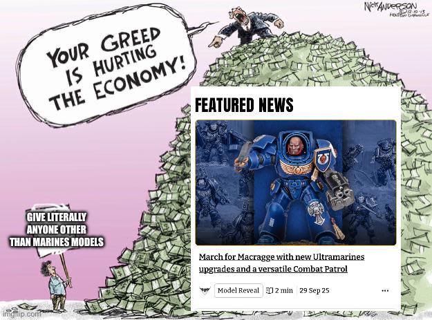 YOUR GREED IS HURTING THE ECONOMY! FEATURED NEWS (च) GIVE LITERALLY ANYONE OTHER THAN MARINES MODELS March for Macragge with new Ultramarines upgrades and a versatile Combat Patrol Model Reveal 2 min 29 Sep 25 imgilip.com Nick ANDERSON "₤12-10-15 HOUSTON Cur