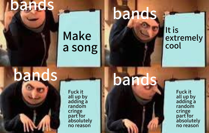 bands bands Make a song F--- it all up by adding a random cringe part for absolutely no reason bands bands It is extremely cool F--- it all up by adding a random cringe part for absolutely no reason