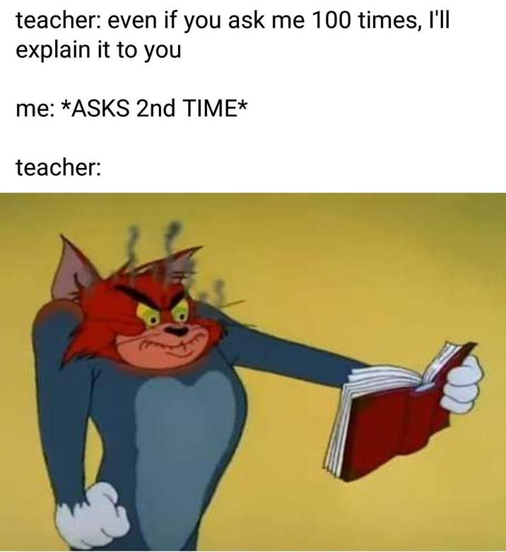 teacher: even if you ask me 100 times, I'll explain it to you me: *ASKS 2nd TIME* teacher:
