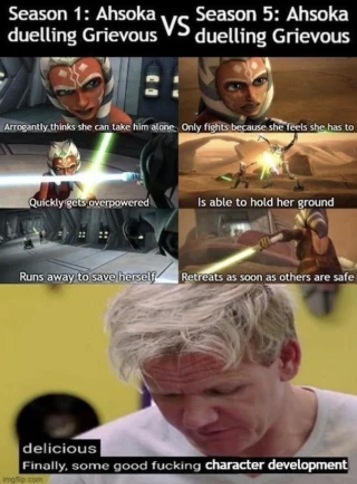 duelling Grievous Season 1: Ahsoka Vs Season 5: Ahsoka VS duelling Grievous Arrogantly thinks she can take him alone. Only fights because she feels she has to Quickly gets overpowered Is able to hold her ground Runs away to save herself Retreats as soon as others are safe delicious Finally, some good f------ character development imgflip.com