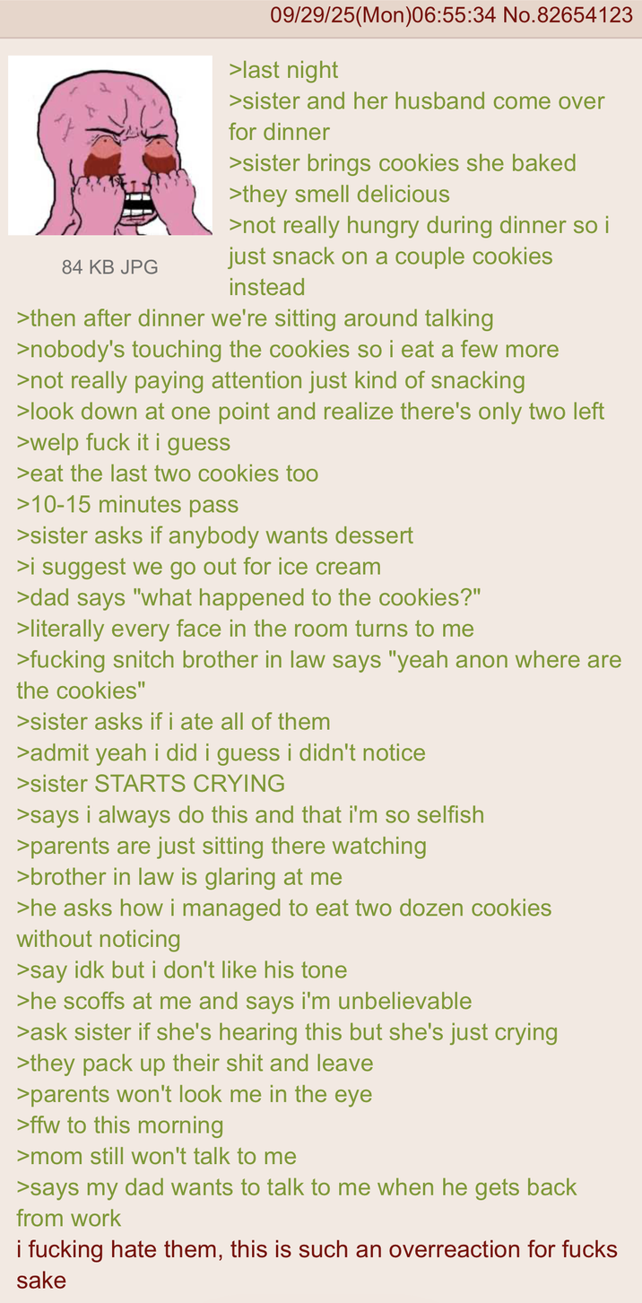 84 KB JPG 09/29/25(Mon)06:55:34 No.82654123 >last night >sister and her husband come over for dinner >sister brings cookies she baked >they smell delicious >not really hungry during dinner so i just snack on a couple cookies instead >then after dinner we're sitting around talking >nobody's touching the cookies so i eat a few more >not really paying attention just kind of snacking >look down at one point and realize there's only two left >welp f--- it i guess >eat the last two cookies too >10-15 minutes pass >sister asks if anybody wants dessert >i suggest we go out for ice cream >dad says "what happened to the cookies?" >literally every face in the room turns to me >f------ snitch brother in law says "yeah anon where are the cookies" >sister asks if i ate all of them >admit yeah i did i guess i didn't notice >sister STARTS CRYING >says i always do this and that i'm so selfish >parents are just sitting there watching >brother in law is glaring at me >he asks how i managed to eat two dozen cookies without noticing >say idk but i don't like his tone >he scoffs at me and says i'm unbelievable >ask sister if she's hearing this but she's just crying >they pack up their s--- and leave >parents won't look me in the eye >ffw to this morning >mom still won't talk to me >says my dad wants to talk to me when he gets back from work i f------ hate them, this is such an overreaction for f---- sake