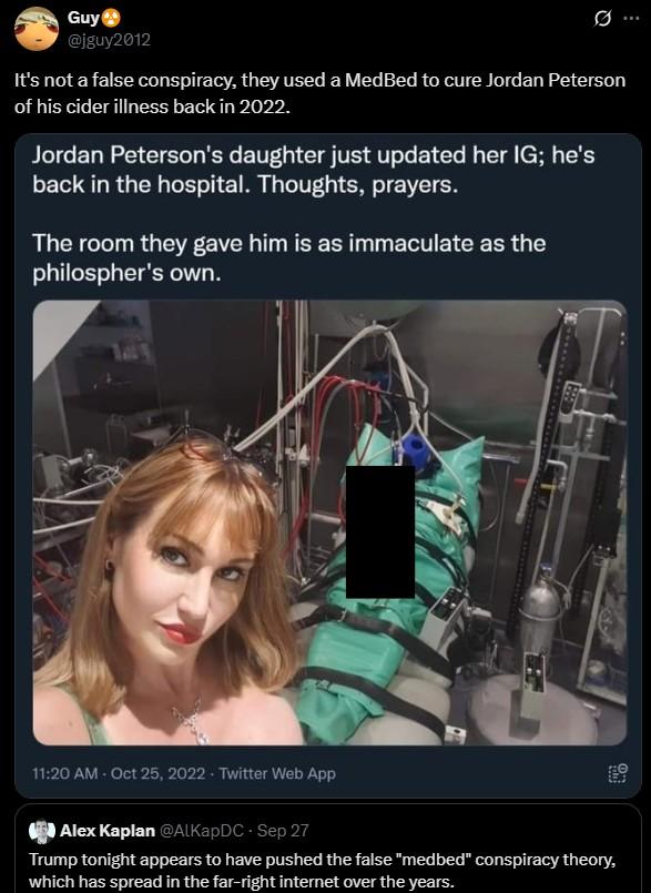 they used a MedBed to cure Jordan Peterson Guy @jguy2012 It's not a false conspiracy, they used a MedBed to cure Jordan Peterson of his cider illness back in 2022. Jordan Peterson's daughter just updated her IG; he's back in the hospital. Thoughts, prayers. The room they gave him is as immaculate as the philospher's own. E 11:20 AM - Oct 25, 2022. Twitter Web App Alex Kaplan @AlKapDC - Sep 27 Trump tonight appears to have pushed the false "medbed" conspiracy theory, which has spread in the far-right internet over the years.