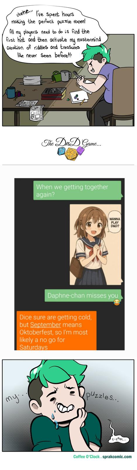 All Ehehe... I've spent hours making the perfect puzzle room! my players need to do is find the first hint and then activate my Creation of riddles and treasures like never seen before!!! mastermind 100 11.51101 The DnD Game... 81 6T 6. 16 20 When we getting together again? WANNA PLAY D&D? Daphne-chan misses you Dice sure are getting cold, but September means Oktoberfest, so I'm most likely a no go for Saturdays my.. puzzles... c-cool... Coffee O'Clock.sprakcomic.com