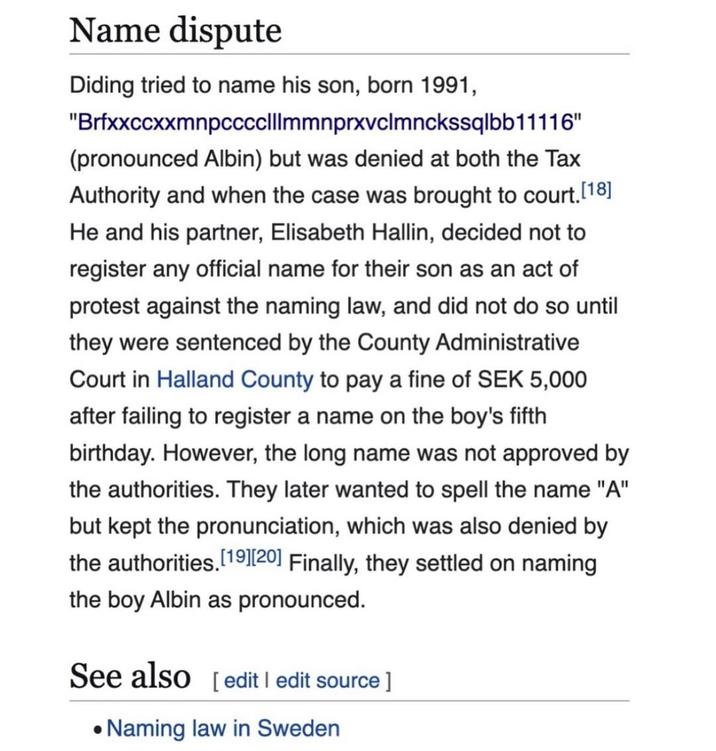 Name dispute Diding tried to name his son, born 1991, "Brfxxccxxmnpcccclllmmnprxvclmnckssqlbb11116" (pronounced Albin) but was denied at both the Tax Authority and when the case was brought to court. [18] He and his partner, Elisabeth Hallin, decided not to register any official name for their son as an act of protest against the naming law, and did not do so until they were sentenced by the County Administrative Court in Halland County to pay a fine of SEK 5,000 after failing to register a name on the boy's fifth birthday. However, the long name was not approved by the authorities. They later wanted to spell the name "A" but kept the pronunciation, which was also denied by the authorities. [19] [20] Finally, they settled on naming the boy Albin as pronounced. See also[edit | edit source] •Naming law in Sweden