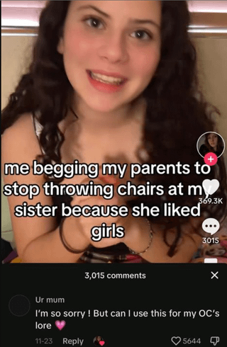 me begging my parents to stop throwing chairs at m sister because she liked girls 369.3K 3015 Ur mum 3,015 comments I'm so sorry! But can I use this for my OC's lore 11-23 Reply 5644