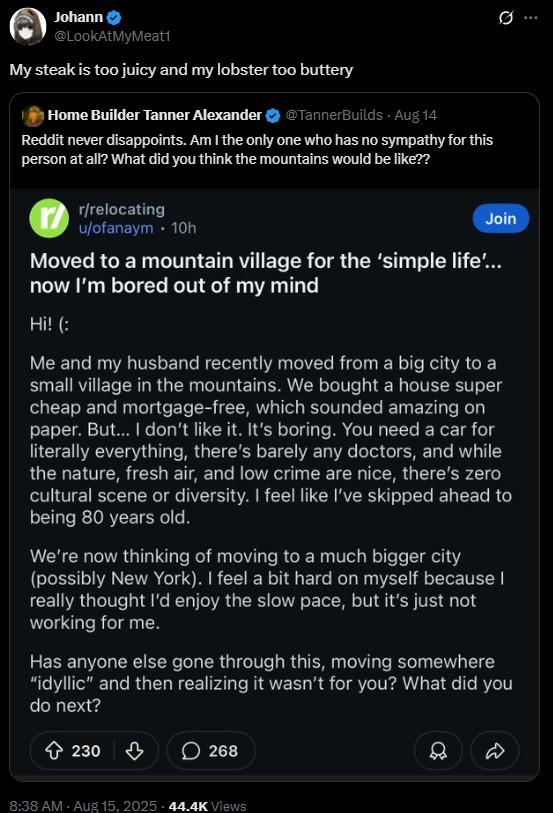 the mountains Johann @LookAtMyMeat1 My steak is too juicy and my lobster too buttery Home Builder Tanner Alexander ❤ @TannerBuilds - Aug 14 Reddit never disappoints. Am I the only one who has no sympathy for this person at all? What did you think the mountains would be like?? r/relocating u/ofanaym. 10h Join Moved to a mountain village for the 'simple life'... now I'm bored out of my mind Hi! (: Me and my husband recently moved from a big city to a small village in the mountains. We bought a house super cheap and mortgage-free, which sounded amazing on paper. But... I don't like it. It's boring. You need a car for literally everything, there's barely any doctors, and while the nature, fresh air, and low crime are nice, there's zero cultural scene or diversity. I feel like I've skipped ahead to being 80 years old. We're now thinking of moving to a much bigger city (possibly New York). I feel a bit hard on myself because I really thought I'd enjoy the slow pace, but it's just not working for me. Has anyone else gone through this, moving somewhere "idyllic" and then realizing it wasn't for you? What did you do next? 230 ♡ 268 8:38 AM - Aug 15, 2025 44.4K Views D D
