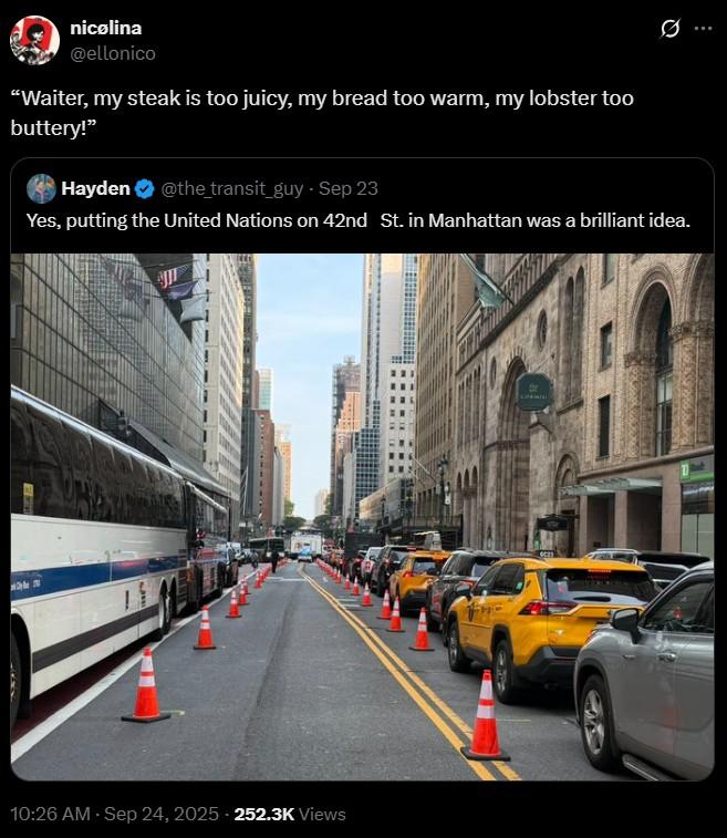 Yes, putting the United Nations on 42nd St. in Manhattan was a brilliant idea. nicolina @ellonico "Waiter, my steak is too juicy, my bread too warm, my lobster too buttery!" Hayden @the_transit_guy - Sep 23 Yes, putting the United Nations on 42nd St. in Manhattan was a brilliant idea. 10:26 AM - Sep 24, 2025 252.3K Views CAN