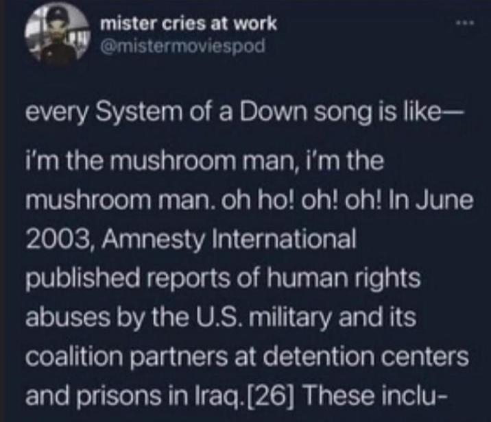mister cries at work @mistermoviespod every System of a Down song is like- i'm the mushroom man, i'm the mushroom man. oh ho! oh! oh! In June 2003, Amnesty International published reports of human rights abuses by the U.S. military and its coalition partners at detention centers and prisons in Iraq.[26] These inclu-