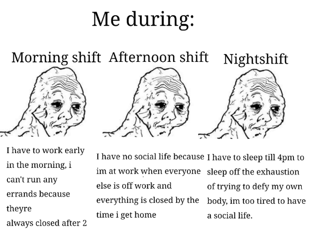 Me during: Morning shift Afternoon shift Nightshift I have to work early in the morning, i can't run any errands because theyre always closed after 2 I have no social life because I have to sleep till 4pm to im at work when everyone else is off work and sleep off the exhaustion of trying to defy my own everything is closed by the body, im too tired to have a social life. time i get home