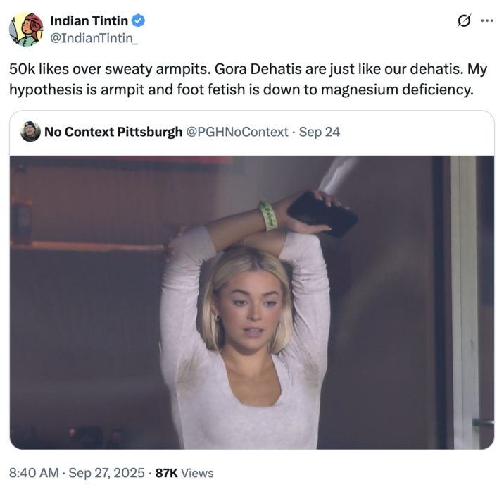 Indian Tintin @IndianTintin_ 50k likes over sweaty armpits. Gora Dehatis are just like our dehatis. My hypothesis is armpit and foot fetish is down to magnesium deficiency. No Context Pittsburgh @PGHNoContext Sep 24 Patron . • 8:40 AM Sep 27, 2025 87K Views