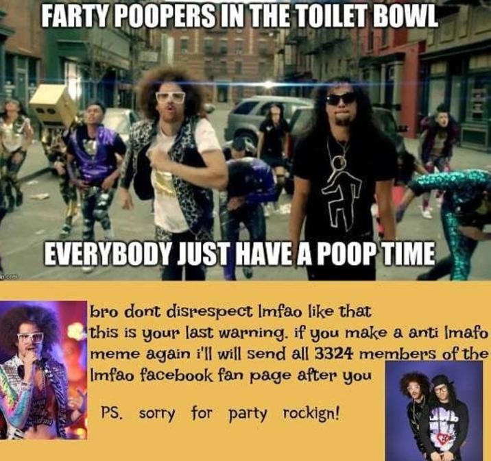 FARTY POOPERS IN THE TOILET BOWL www. EVERYBODY JUST HAVE A POOP TIME bro dont disrespect Imfao like that this is your last warning. if you make a anti Imafo meme again i'll will send all 3324 members of the Imfao facebook fan page after you PS. sorry for party rockign!