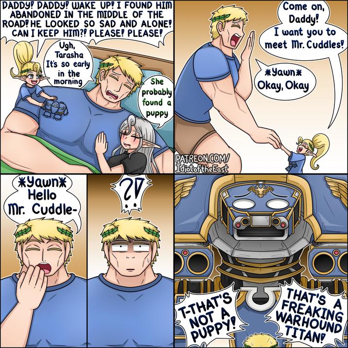 DADDY! DADDY! WAKE UP! I FOUND HIM ABANDONED IN THE MIDDLE OF THE ROAD! HE LOOKED SO SAD AND ALONE! CAN I KEEP HIM?! PLEASE! PLEASE! Ugh, Tarasha It's so early in the morning She probably found a puppy Come on, Daddy! I want you to meet Mr. Cuddles! *Yawn* Okay, Okay *Yawn* Hello ?! Mr. Cuddle- PATREON.COM/ Idiot of the East T-THAT'S NOT A PUPPY! U THAT'S A FREAKING WARHOUND TITAN!